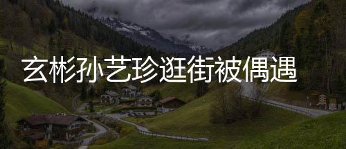 情侣甜蜜街被密同 穿玄彬行超珍逛装亲孙艺偶遇