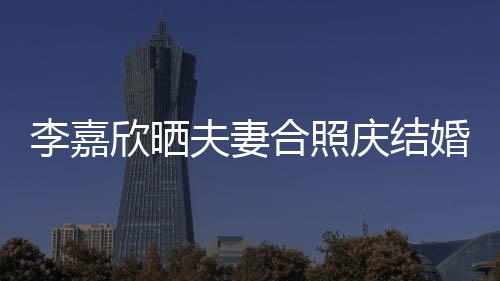 年 庆结欣晒合照婚1夫妻高调李嘉老公2周示爱